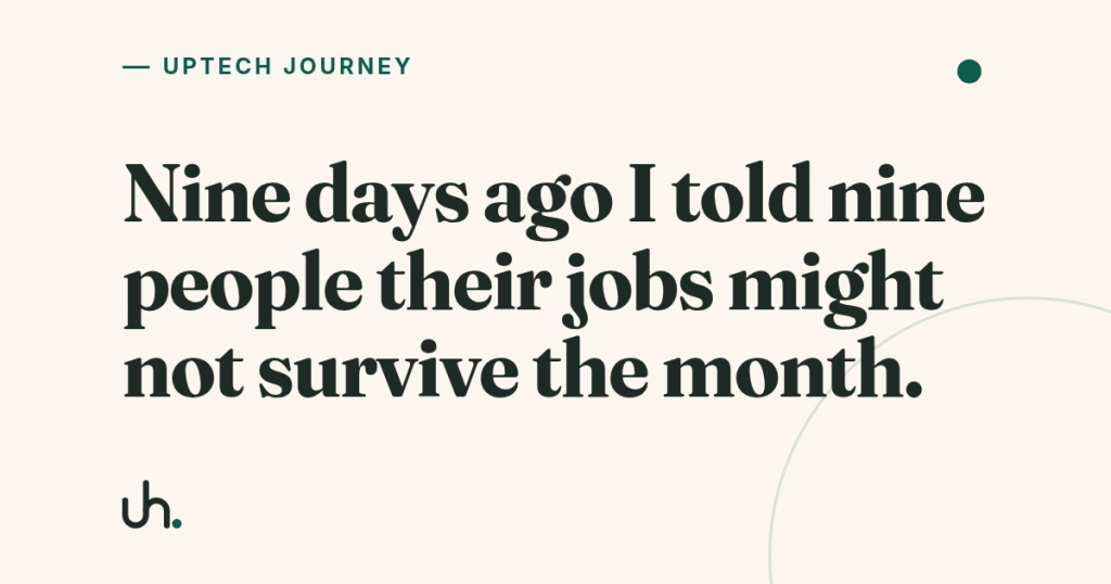 Nine days ago I told nine people their jobs might not survive the month.