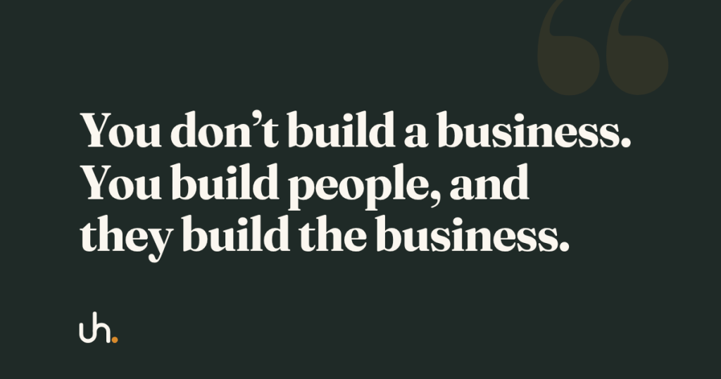 You don’t build a business. You build people, and they build the business.